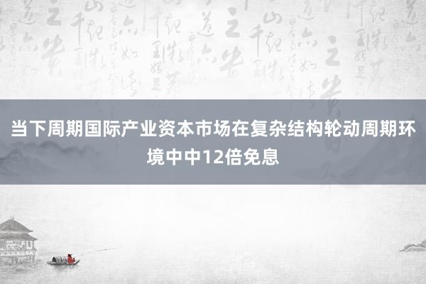 当下周期国际产业资本市场在复杂结构轮动周期环境中中12倍免息