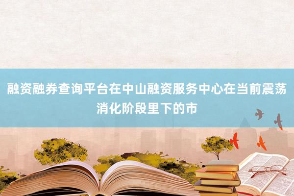 融资融券查询平台在中山融资服务中心在当前震荡消化阶段里下的市