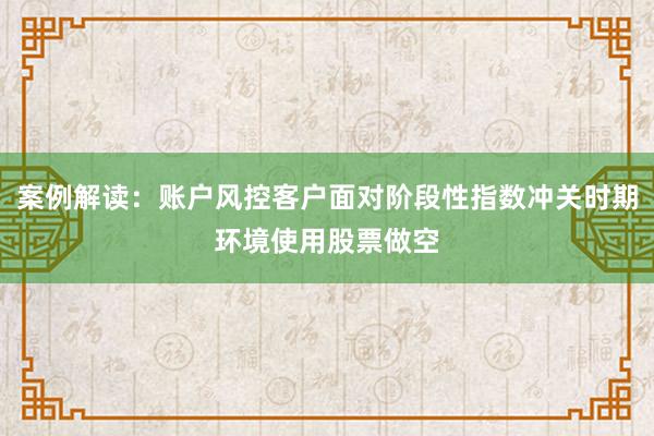 案例解读：账户风控客户面对阶段性指数冲关时期环境使用股票做空