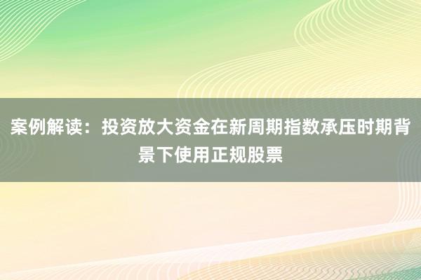 案例解读:投资放大资金在新周期指数承压时期背景下使用正规股票