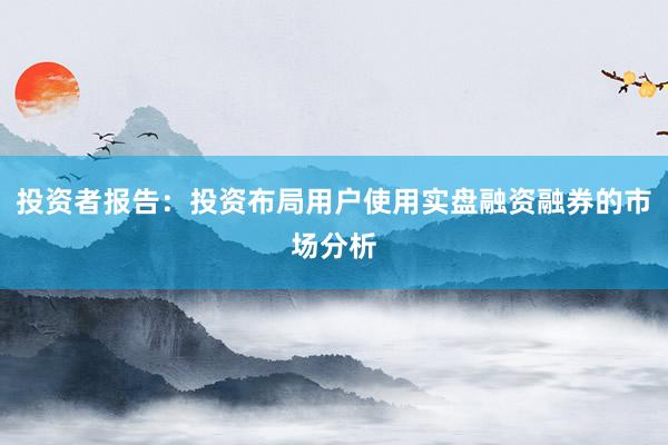 投资者报告：投资布局用户使用实盘融资融券的市场分析