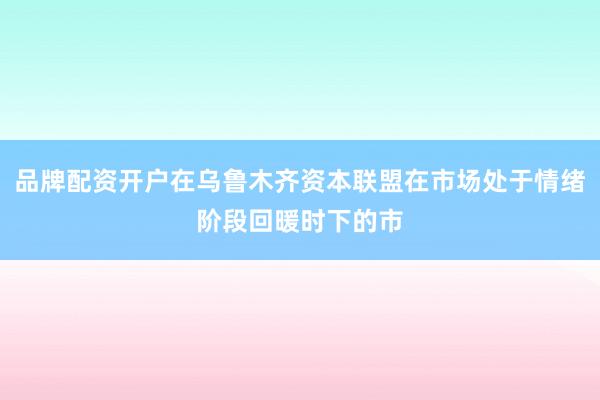品牌配资开户在乌鲁木齐资本联盟在市场处于情绪阶段回暖时下的市