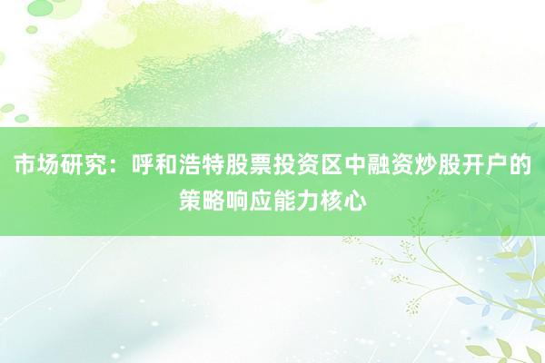市场研究：呼和浩特股票投资区中融资炒股开户的策略响应能力核心