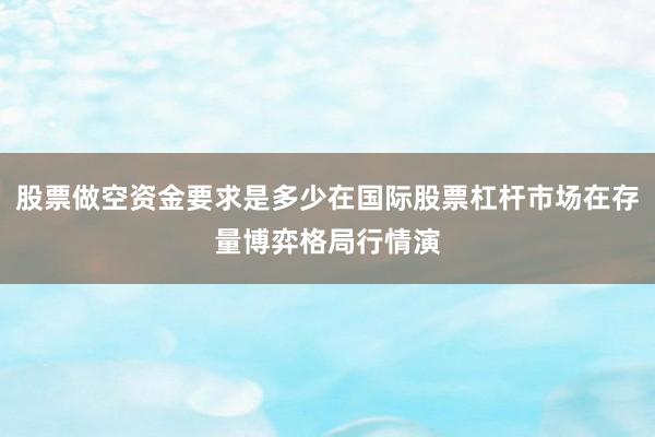 股票做空资金要求是多少在国际股票杠杆市场在存量博弈格局行情演