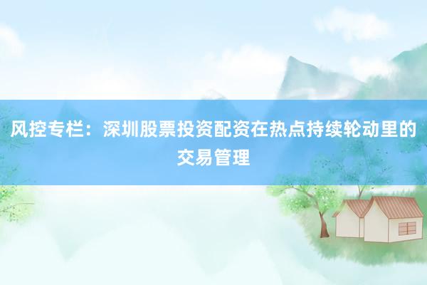 风控专栏：深圳股票投资配资在热点持续轮动里的交易管理