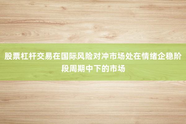 股票杠杆交易在国际风险对冲市场处在情绪企稳阶段周期中下的市场