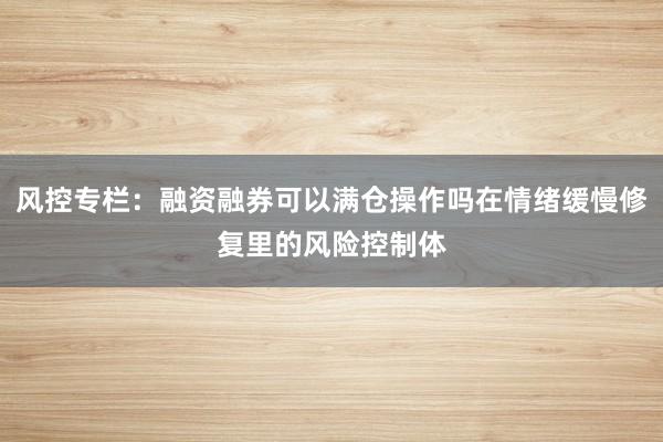 风控专栏:融资融券可以满仓操作吗在情绪缓慢修复里的风险控制体
