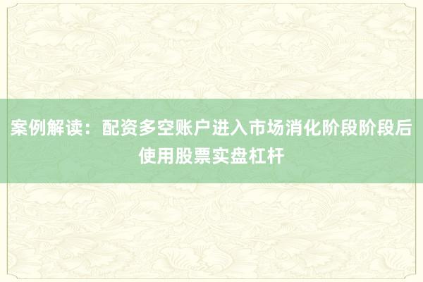 案例解读：配资多空账户进入市场消化阶段阶段后使用股票实盘杠杆