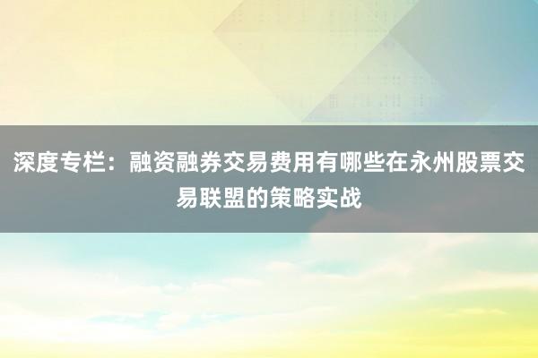 深度专栏:融资融券交易费用有哪些在永州股票交易联盟的策略实战