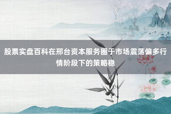 股票实盘百科在邢台资本服务圈于市场震荡偏多行情阶段下的策略稳