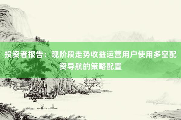 投资者报告：现阶段走势收益运营用户使用多空配资导航的策略配置