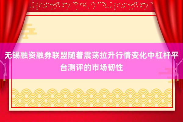 无锡融资融券联盟随着震荡拉升行情变化中杠杆平台测评的市场韧性