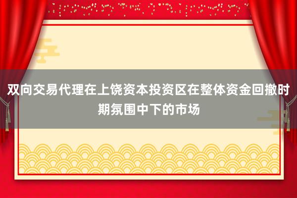 双向交易代理在上饶资本投资区在整体资金回撤时期氛围中下的市场