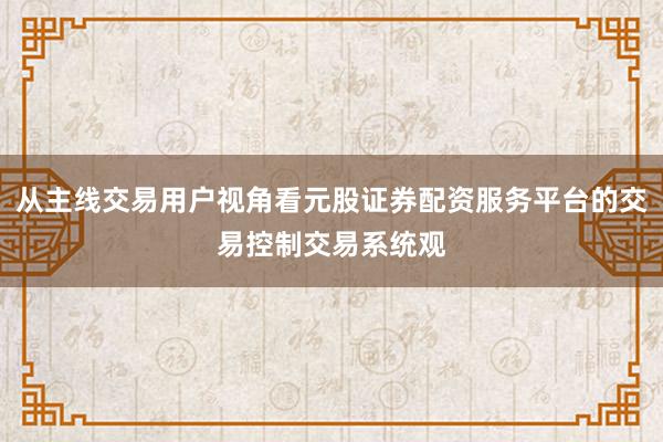 从主线交易用户视角看元股证券配资服务平台的交易控制交易系统观