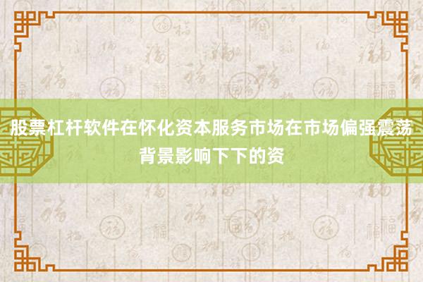 股票杠杆软件在怀化资本服务市场在市场偏强震荡背景影响下下的资