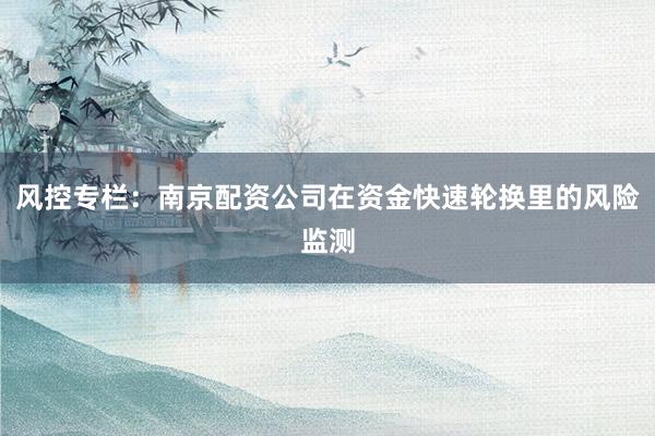 风控专栏：南京配资公司在资金快速轮换里的风险监测