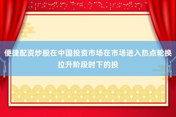 便捷配资炒股在中国投资市场在市场进入热点轮换拉升阶段时下的投