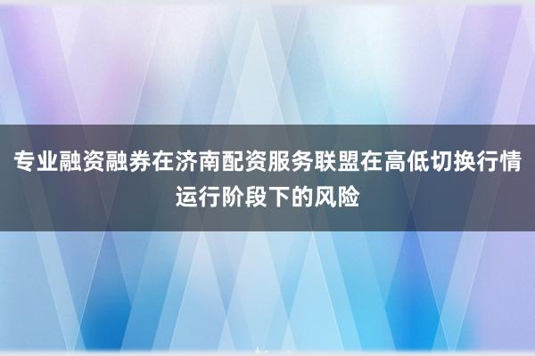 专业融资融券在济南配资服务联盟在高低切换行情运行阶段下的风险