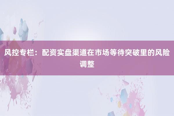 风控专栏：配资实盘渠道在市场等待突破里的风险调整