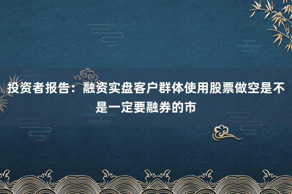 投资者报告：融资实盘客户群体使用股票做空是不是一定要融券的市