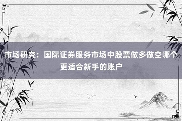 市场研究：国际证券服务市场中股票做多做空哪个更适合新手的账户