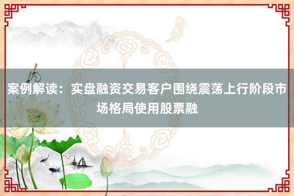 案例解读：实盘融资交易客户围绕震荡上行阶段市场格局使用股票融