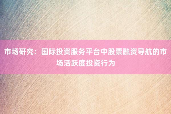 市场研究：国际投资服务平台中股票融资导航的市场活跃度投资行为