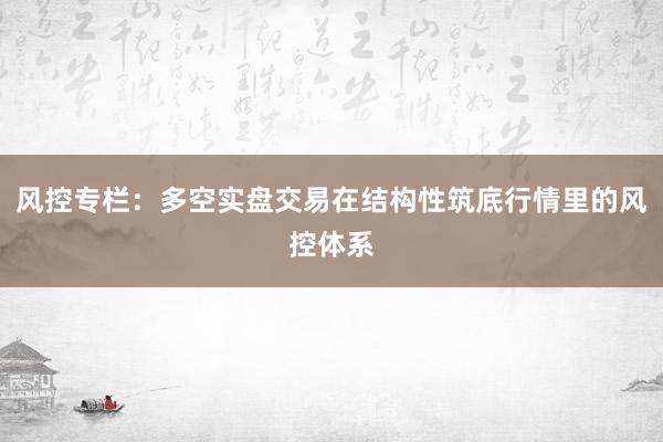 风控专栏:多空实盘交易在结构性筑底行情里的风控体系