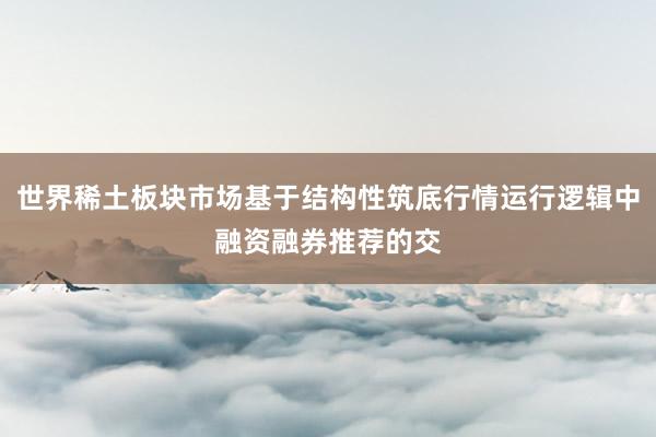 世界稀土板块市场基于结构性筑底行情运行逻辑中融资融券推荐的交