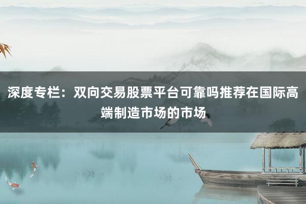 深度专栏：双向交易股票平台可靠吗推荐在国际高端制造市场的市场