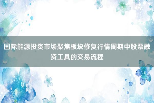 国际能源投资市场聚焦板块修复行情周期中股票融资工具的交易流程