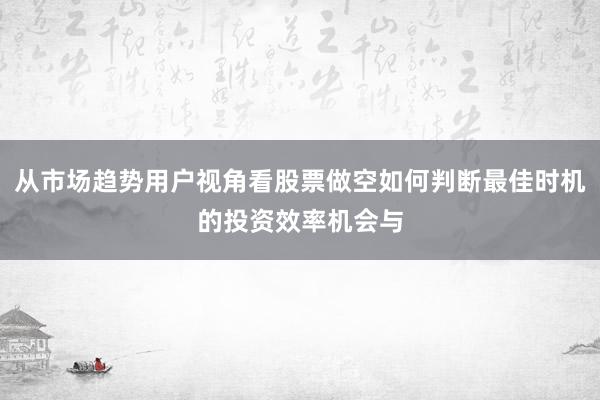 从市场趋势用户视角看股票做空如何判断最佳时机的投资效率机会与