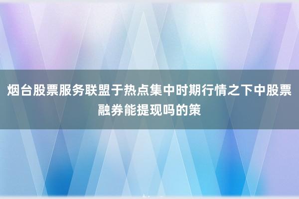 烟台股票服务联盟于热点集中时期行情之下中股票融券能提现吗的策