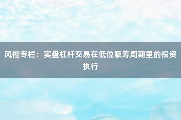 风控专栏:实盘杠杆交易在低位吸筹周期里的投资执行