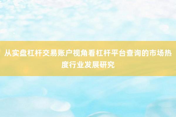 从实盘杠杆交易账户视角看杠杆平台查询的市场热度行业发展研究