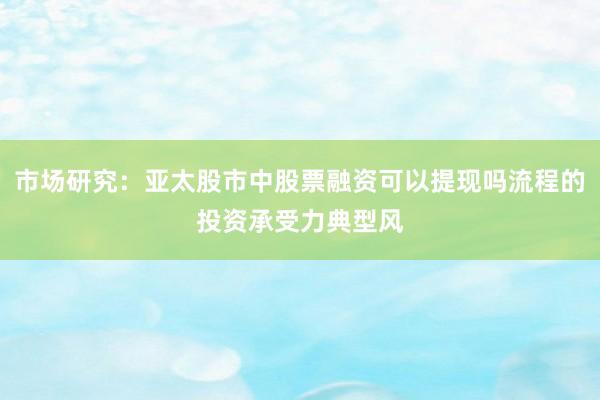 市场研究：亚太股市中股票融资可以提现吗流程的投资承受力典型风