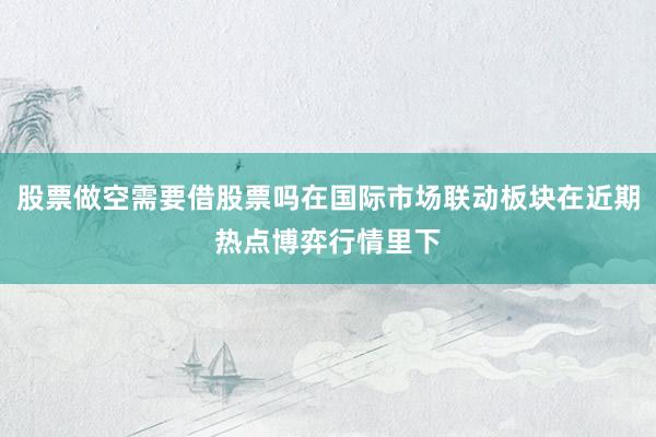 股票做空需要借股票吗在国际市场联动板块在近期热点博弈行情里下