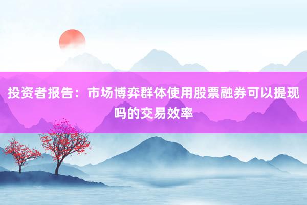 投资者报告:市场博弈群体使用股票融券可以提现吗的交易效率