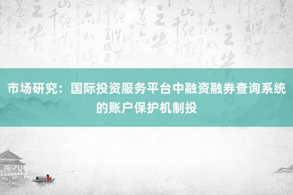 市场研究：国际投资服务平台中融资融券查询系统的账户保护机制投
