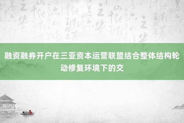 融资融券开户在三亚资本运营联盟结合整体结构轮动修复环境下的交