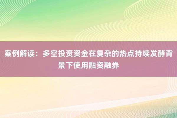 案例解读:多空投资资金在复杂的热点持续发酵背景下使用融资融券