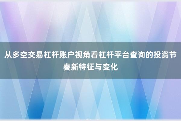 从多空交易杠杆账户视角看杠杆平台查询的投资节奏新特征与变化