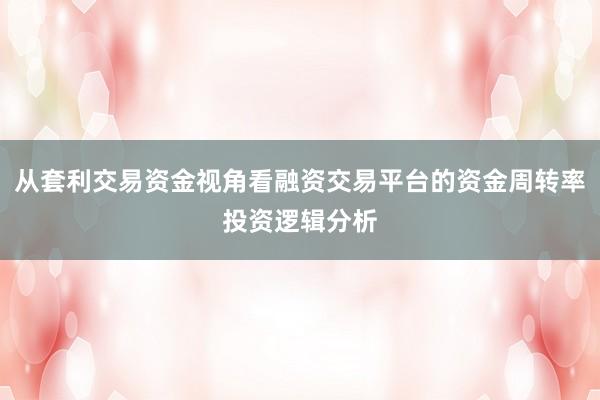 从套利交易资金视角看融资交易平台的资金周转率投资逻辑分析