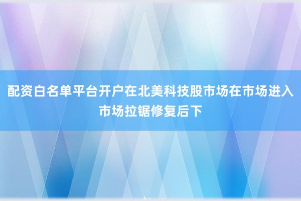 配资白名单平台开户在北美科技股市场在市场进入市场拉锯修复后下