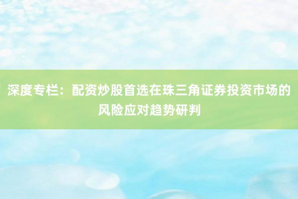 深度专栏:配资炒股首选在珠三角证券投资市场的风险应对趋势研判