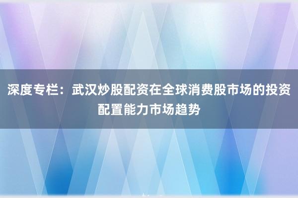 深度专栏:武汉炒股配资在全球消费股市场的投资配置能力市场趋势