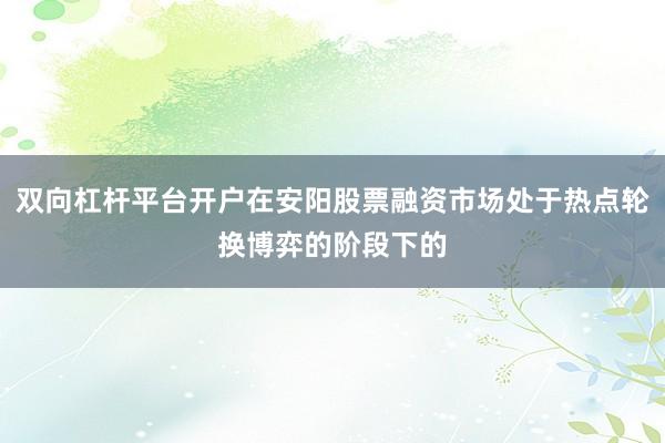 双向杠杆平台开户在安阳股票融资市场处于热点轮换博弈的阶段下的