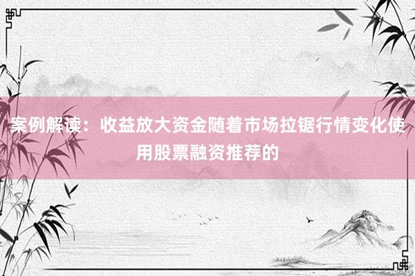案例解读：收益放大资金随着市场拉锯行情变化使用股票融资推荐的