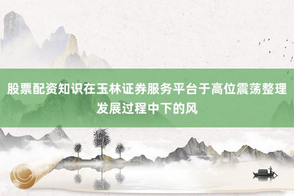 股票配资知识在玉林证券服务平台于高位震荡整理发展过程中下的风