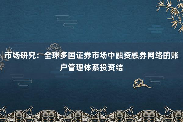 市场研究：全球多国证券市场中融资融券网络的账户管理体系投资结